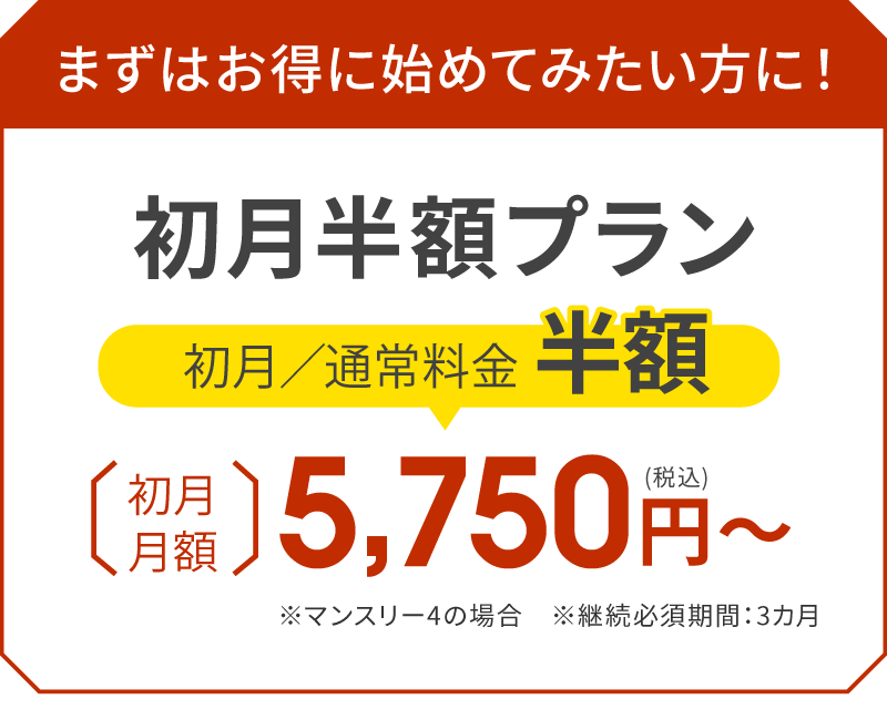 まずはお得に始めてみたい方に！初月半額プラン 初月／通常料金半額 初月月額5,750円（税込）〜