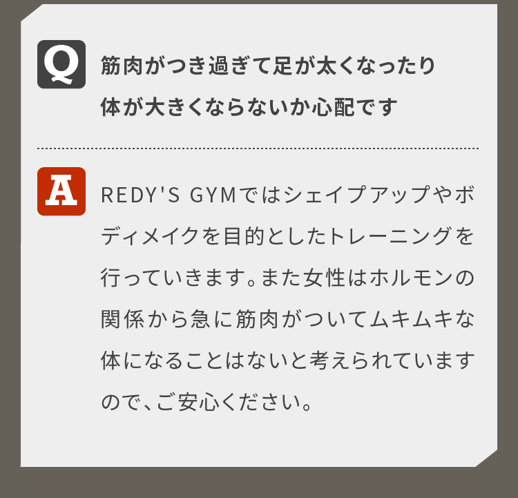 筋肉がつき過ぎて足が太くなったり体が大きくならないか心配ですREDY'S GYMではシェイプアップやボディメイクを目的としたトレーニングを行っていきます。また女性はホルモンの関係から急に筋肉がついてムキムキな体になることはないと考えられていますので、ご安心ください。