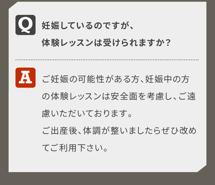 妊娠しているのですが、体験レッスンは受けられますか？ご妊娠の可能性がある方、妊娠中の方の体験レッスンは安全面を考慮し、ご遠慮いただいております。ご出産後、体調が整いましたらぜひ改めてご利用下さい。