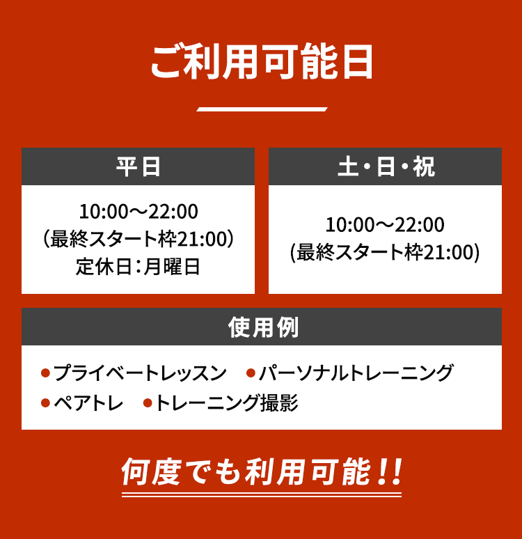 ご利用可能日 平日10:00〜22:00（最終スタート枠21:00）定休日：月曜日 土・日・祝 10:00〜22:00 (最終スタート枠21:00) 使用例 ● プライベートレッスン ● パーソナルトレーニング ● ペアトレ ● トレーニング撮影 何度でも利用可能！！