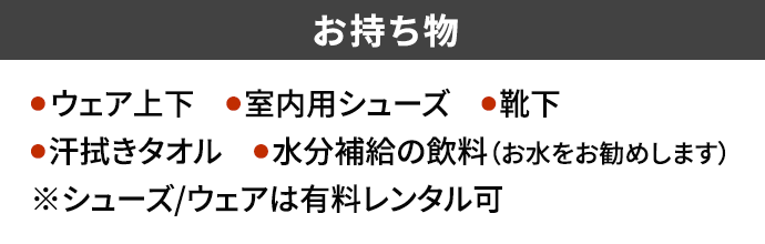 お持ち物 ● ウェア上下 ●室内用シューズ ●靴下●汗拭きタオル ●水分補給の飲料（お水をお勧めします）※シューズ/ウェアは有料レンタル可