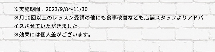 ※実施期間：2023／9／8から11／30 ※月10回以上のレッスン受講の他にも食事改善なども店舗スタッフよりアドバイスさせていただきました。 ※効果には個人差がございます。