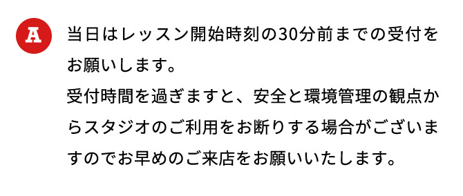 当日はレッスン開始時刻の30分前までの受付をお願いします。 受付時間を過ぎますと、安全と環境管理の観点からスタジオのご利用をお断りする場合がございますのでお早めのご来店をお願いいたします。