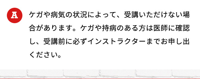 ケガや病気の状況によって、受講いただけない場合があります。ケガや持病のある方は医師に確認し、受講前に必ずインストラクターまでお申し出ください。
