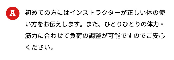 初めての方にはインストラクターが正しい体の使い方をお伝えします。また、ひとりひとりの体力・筋力に合わせて負荷の調整が可能ですのでご安心ください。