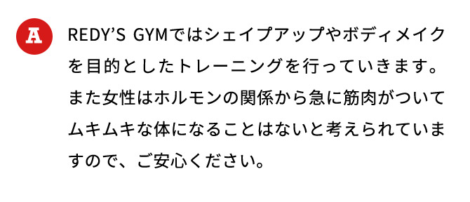 REDYS GYMではシェイプアップやボディメイクを目的としたトレーニングを行っていきます。また女性はホルモンの関係から急に筋肉がついてムキムキな体になることはないと考えられていますので、ご安心ください。