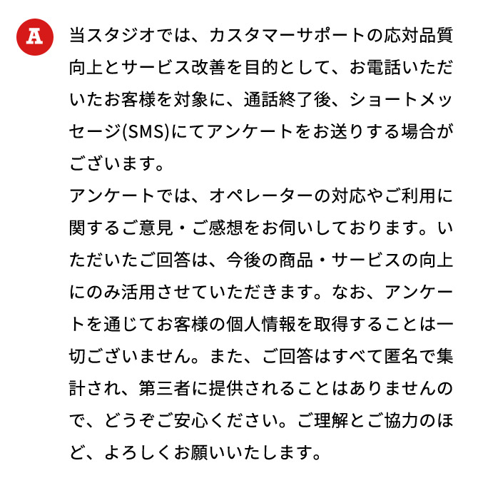 当スタジオでは、カスタマーサポートの応対品質向上とサービス改善を目的として、お電話いただいたお客様を対象に、通話終了後、ショートメッセージ（SMS）にてアンケートをお送りする場合がございます。 アンケートでは、オペレーターの対応やご利用に関するご意見・ご感想をお伺いしております。いただいたご回答は、今後の商品・サービスの向上にのみ活用させていただきます。なお、アンケートを通じてお客様の個人情報を取得することは一切ございません。また、ご回答はすべて匿名で集計され、第三者に提供されることはありませんので、どうぞご安心ください。ご理解とご協力のほど、よろしくお願いいたします。