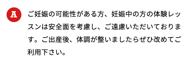 ご妊娠の可能性がある方、妊娠中の方の体験レッスンは安全面を考慮し、ご遠慮いただいております。ご出産後、体調が整いましたらぜひ改めてご利用下さい。