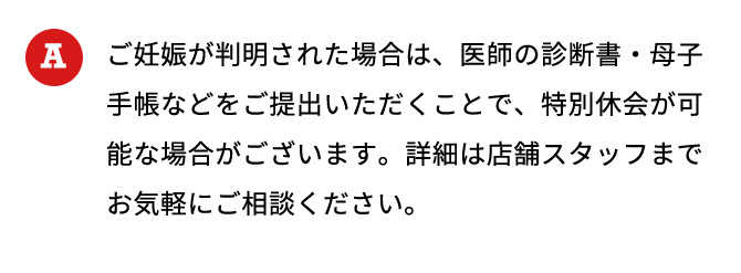 ご妊娠が判明された場合は、医師の診断書・母子手帳などをご提出いただくことで、特別休会が可能な場合がございます。詳細は店舗スタッフまでお気軽にご相談ください。