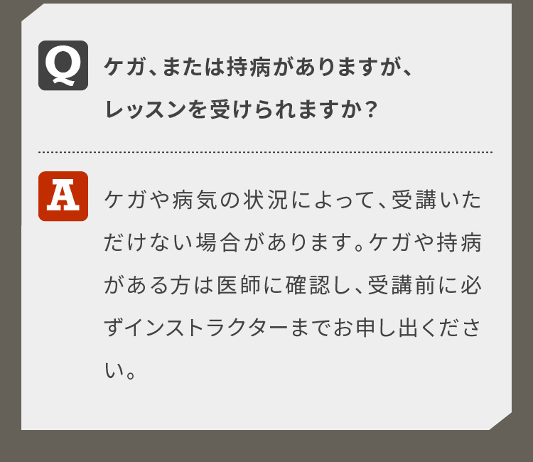 ケガ、または病気をしていますが、レッスンを受けられますか？ケガや病気の状況によって、受講いただけない場合があります。ケガや病気をお持ちの方は医師に確認し、受講前に必ずインストラクターまでお申し出ください。