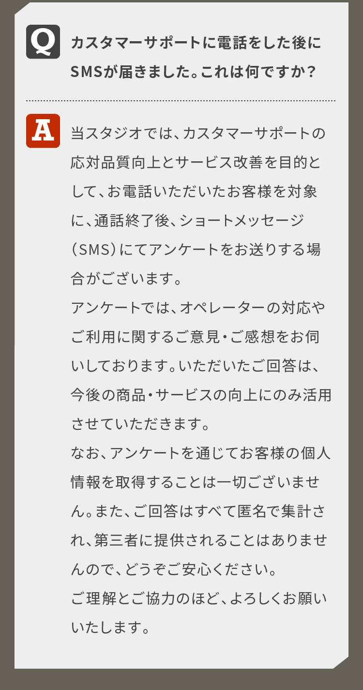カスタマーサポートに電話をした後にSMSが届きました。これは何ですか？当スタジオでは、カスタマーサポートの応対品質向上とサービス改善を目的として、お電話いただいたお客様を対象に、通話終了後、ショートメッセージ（SMS）にてアンケートをお送りする場合がございます。アンケートでは、オペレーターの対応やご利用に関するご意見・ご感想をお伺いしております。いただいたご回答は、今後の商品・サービスの向上にのみ活用させていただきます。なお、アンケートを通じてお客様の個人情報を取得することは一切ございません。また、ご回答はすべて匿名で集計され、第三者に提供されることはありませんので、どうぞご安心ください。ご理解とご協力のほど、よろしくお願いいたします。