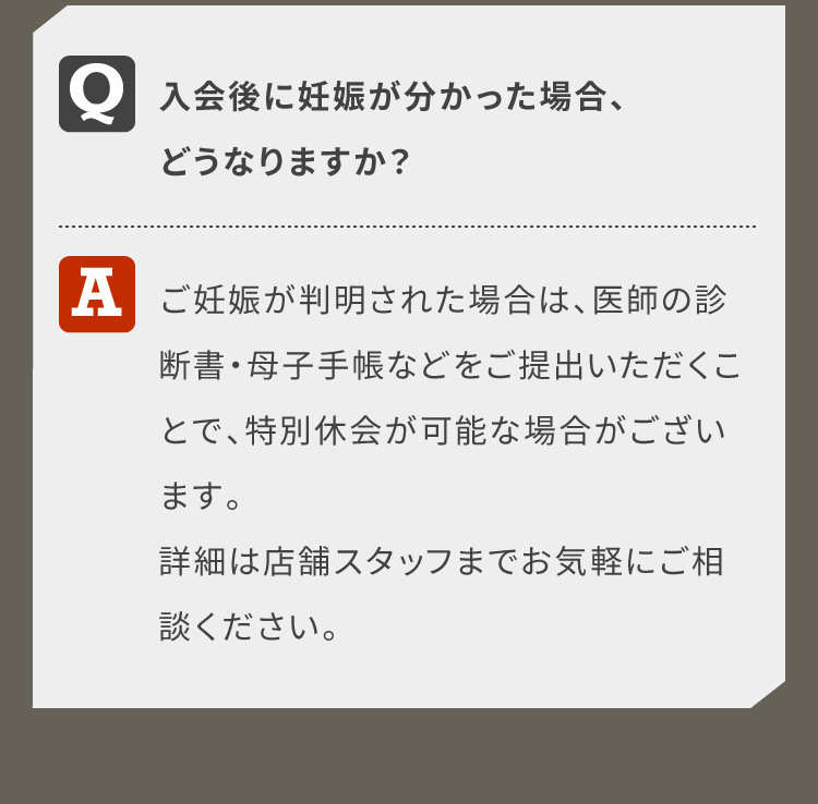入会後に妊娠が分かった場合、どうなりますか？ご妊娠が判明された場合は、医師の診断書・母子手帳などをご提出いただくことで、特別休会が可能な場合がございます。詳細は店舗スタッフまでお気軽にご相談ください。