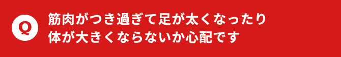 筋肉がつき過ぎて足が太くなったり体が大きくならないか心配です