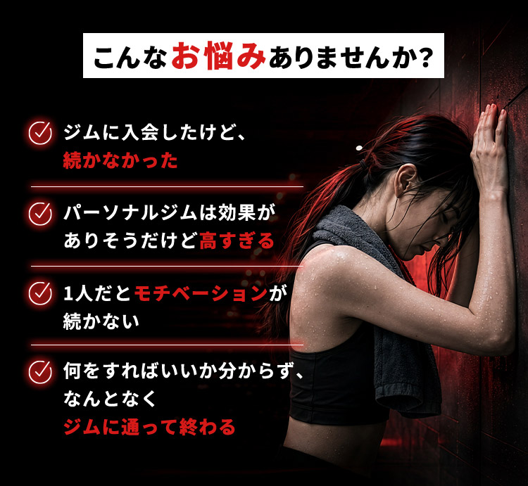 こんなお悩みありませんか？ ジムに入会したけど、続かなかった パーソナルジムは効果がありそうだけど高すぎる 1人だとモチベーションが続かない 何をすればいいか分からず、なんとなくジムに通って終わる