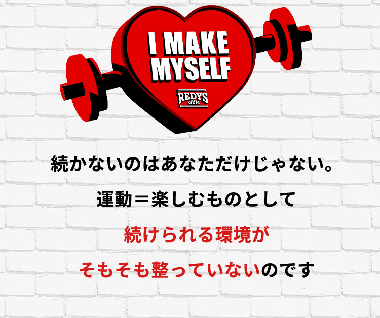 I MAKE MYSELF REDYS GYM 続かないのはあなただけじゃない。運動＝楽しむものとして 続けられる環境が そもそも整っていないのです
