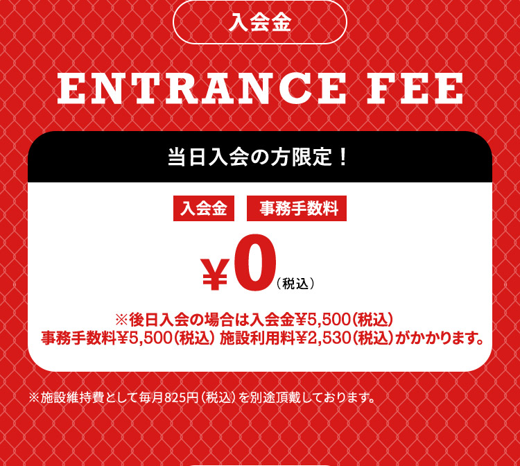 入会金 ENTRANCE FEE 当日入会の方限定！ 入会金 事務手数料 ¥0（税込） ※後日入会の場合は入会金¥5,500（税込）事務手数料¥5,500（税込）施設利用料¥2,530（税込）がかかります。 ※施設維持費として毎月825円（税込）を別途頂戴しております。