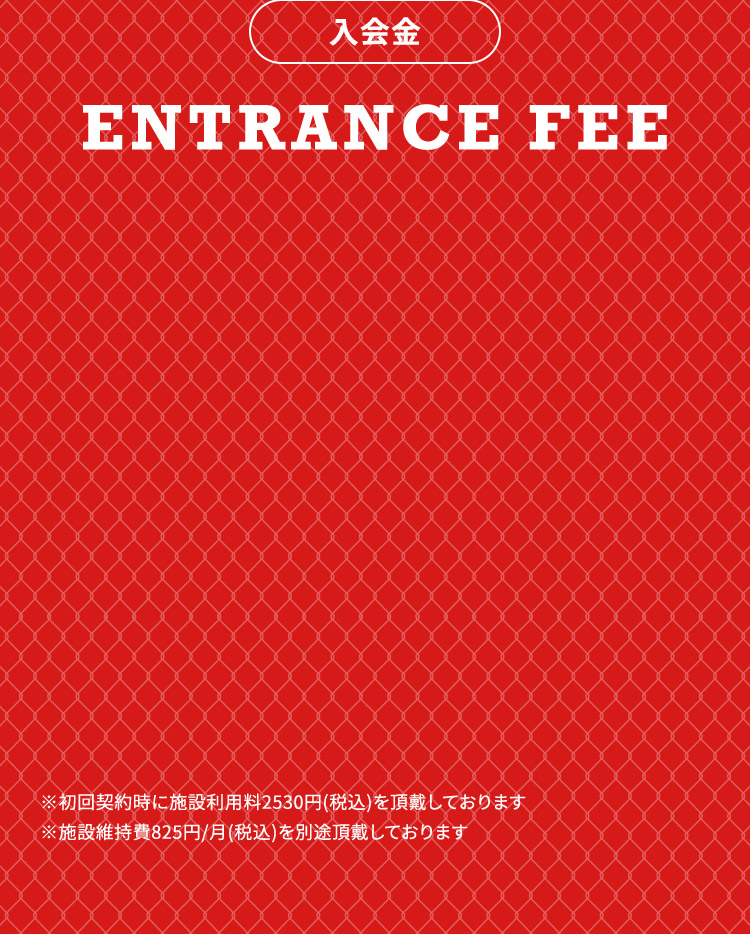 入会金 ENTRANCE FEE ※初回契約時に施設利用料2530円（税込）を頂戴しております ※施設維持費825円／月（税込）を別途頂戴しております