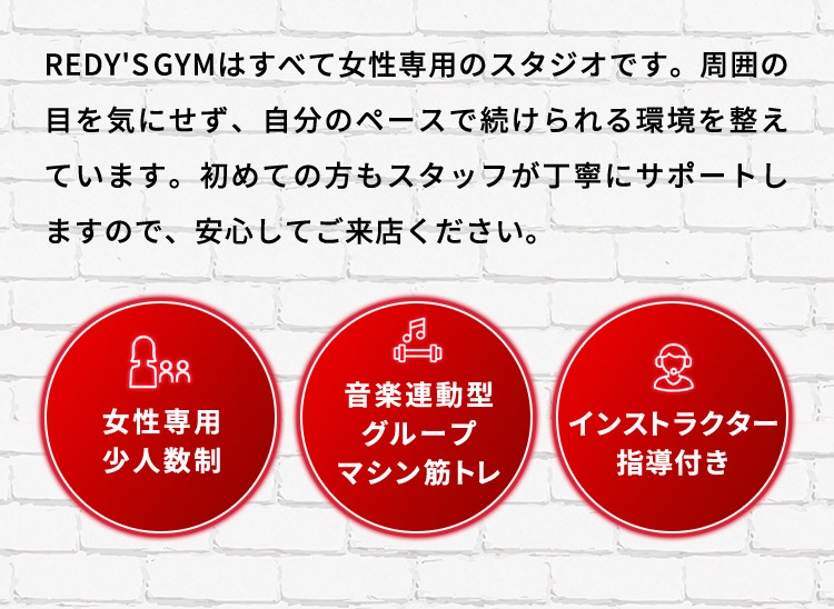 REDYS GYMはすべて女性専用のスタジオです。周囲の目を気にせず、自分のペースで続けられる環境を整えています。初めての方もスタッフが丁寧にサポートしますので、安心してご来店ください。 女性専用 少人数制 音楽連動型 グループ マシン筋トレ インストラクター 指導付き