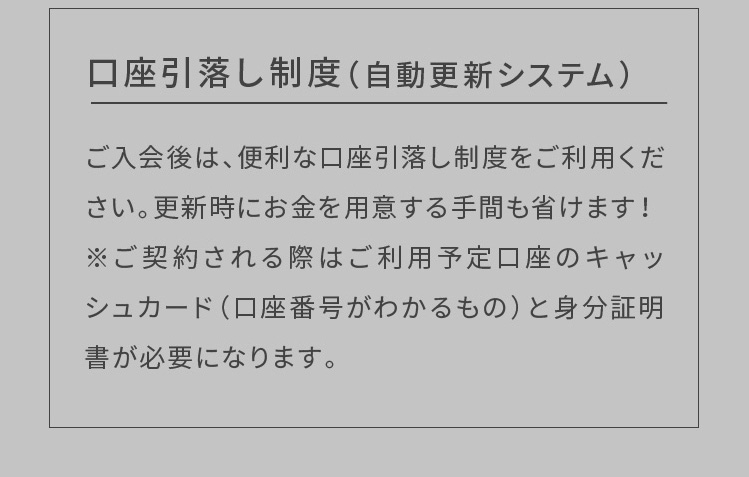 ※入会金5,500円(税込)、登録料5,500円(税込)、施設利用料2,530円(税込)を頂戴しております 口座引落し制度（自動更新システム）ご入会後は、便利な口座引落し制度をご利用ください。更新時にお金を用意する手間も省けます！※ご契約される際はご利用予定口座のキャッシュカード（口座番号がわかるもの）と身分証明書が必要になります。