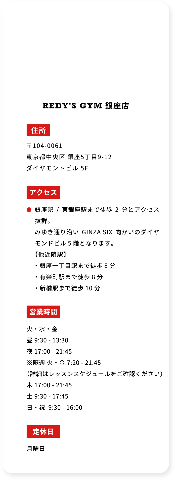 REDYS GYM 銀座店 住所 〒104-0061 東京都中央区 銀座5丁目9－12 ダイヤモンドビル 5F アクセス 銀座駅 ／ 東銀座駅まで徒歩 2 分とアクセス抜群。 みゆき通り沿い GINZA SIX 向かいのダイヤモンドビル 5 階となります。 「他近隣駅」 ・銀座一丁目駅まで徒歩 8 分 ・有楽町駅まで徒歩 8 分 ・新橋駅まで徒歩 10 分 営業時間 火・水・金 昼 9：30 － 13：30 夜 17：00 － 21：45 ※隔週 火・金 7：20 － 21：45 （詳細はレッスンスケジュールをご確認ください） 木 17：00 － 21：45 土 9：30 － 17：45 日・祝 9：30 － 16：00 定休日 月曜日