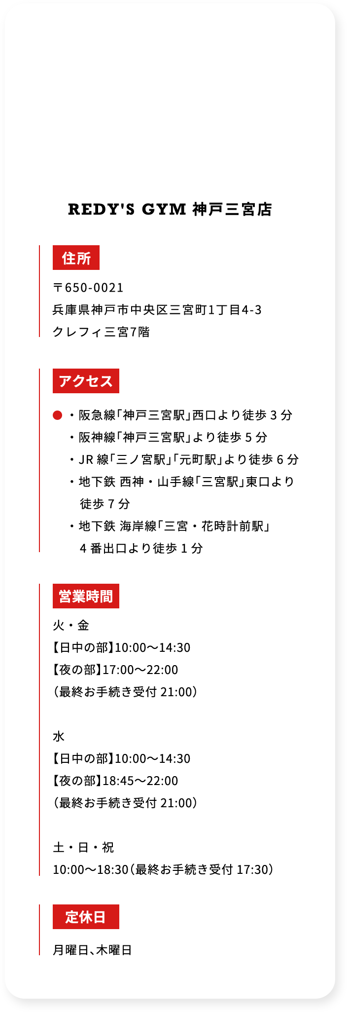 REDYS GYM 神戸三宮店 住所 〒650-0021 兵庫県神戸市中央区三宮町1丁目4－3 クレフィ三宮7階 アクセス ・阪急線「神戸三宮駅」西口より徒歩 3 分 ・阪神線「神戸三宮駅」より徒歩 5 分 ・JR 線「三ノ宮駅」「元町駅」より徒歩 6 分 ・地下鉄 西神・山手線「三宮駅」東口より徒歩 7 分 ・地下鉄 海岸線「三宮・花時計前駅」4 番出口より徒歩 1 分 営業時間 火・金 「日中の部」10：00から14：30 「夜の部」17：00から22：00 （最終お手続き受付 21：00） 水 「日中の部」10：00から14：30 「夜の部」18：45から22：00 （最終お手続き受付 21：00） 土・日・祝 10：00から18：30 （最終お手続き受付 17：30） 定休日 月曜日、木曜日