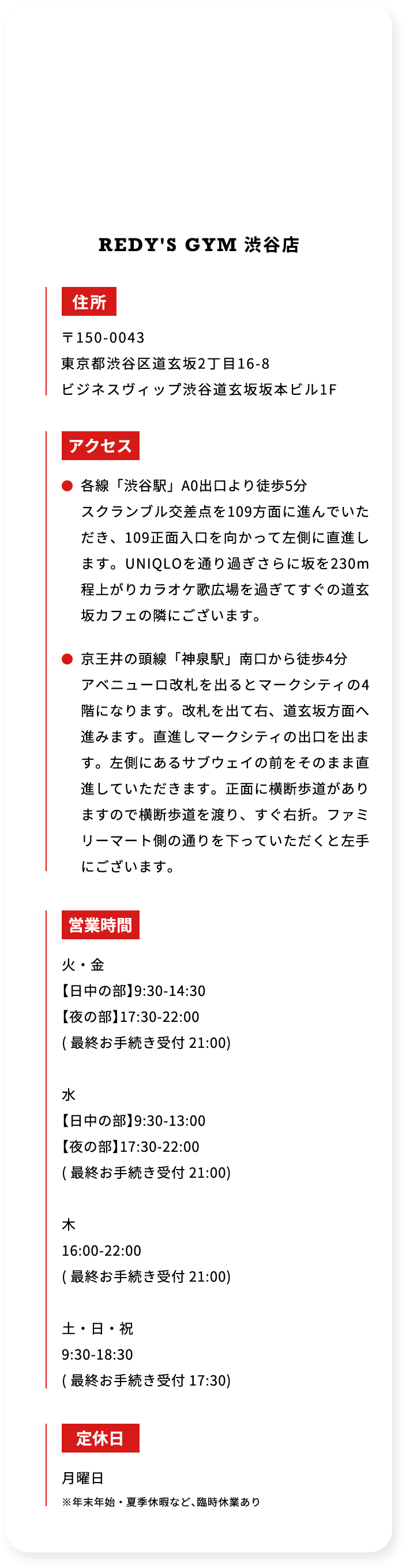 REDYS GYM 渋谷店 住所 〒150-0043 東京都渋谷区道玄坂2丁目16－8 ビジネスヴィップ渋谷道玄坂坂本ビル1F アクセス 各線「渋谷駅」A0出口より徒歩5分 スクランブル交差点を109方面に進んでいただき、109正面入口を向かって左側に直進します。UNIQLOを通り過ぎさらに坂を230m程上がりカラオケ歌広場を過ぎてすぐの道玄坂カフェの隣にございます。 京王井の頭線「神泉駅」南口から徒歩4分 アベニュー口改札を出るとマークシティの4階になります。改札を出て右、道玄坂方面へ進みます。直進しマークシティの出口を出ます。左側にあるサブウェイの前をそのまま直進していただきます。正面に横断歩道がありますので横断歩道を渡り、すぐ右折。ファミリーマート側の通りを下っていただくと左手にございます。 営業時間 火・金 「日中の部」9：30－14：30 「夜の部」17：30－22：00 （最終お手続き受付 21：00） 水 「日中の部」9：30－13：00 「夜の部」17：30－22：00 （最終お手続き受付 21：00） 木 16：00－22：00 （最終お手続き受付 21：00） 土・日・祝 9：30－18：30 （最終お手続き受付 17：30） 定休日 月曜日 ※年末年始・夏季休暇など、臨時休業あり