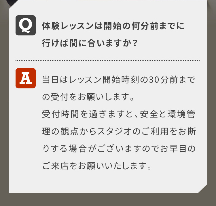 体験レッスンは開始の何分前までに行けば間に合いますか？当日はレッスン開始時刻の30分前までの受付をお願いします。受付時間を過ぎますと、安全と環境管理の観点からスタジオのご利用をお断りする場合がございますのでお早目のご来店をお願いいたします。