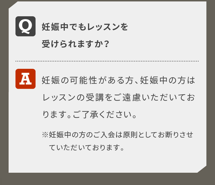 妊娠中でもレッスンを受けられますか？妊娠の可能性がある方、妊娠中の方はレッスンの受講をご遠慮いただいております。ご了承ください。※妊娠中の方のご入会は原則としてお断りさせていただいております。