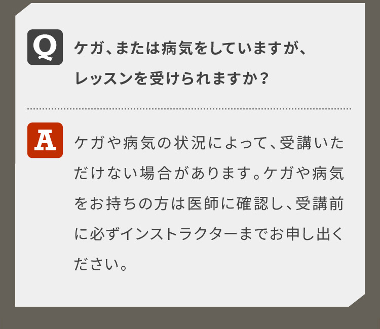 ケガ、または病気をしていますが、レッスンを受けられますか？ケガや病気の状況によって、受講いただけない場合があります。ケガや病気をお持ちの方は医師に確認し、受講前に必ずインストラクターまでお申し出ください。