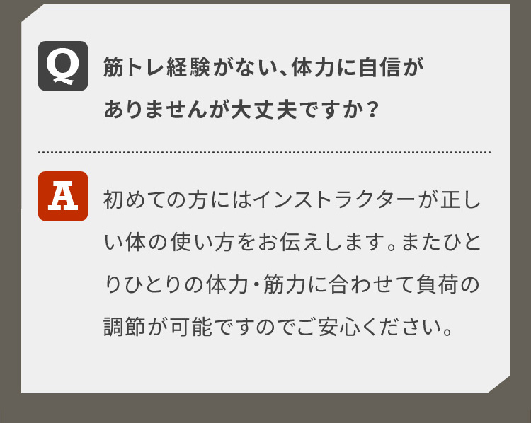 筋トレ経験がない、体力に自信がありませんが大丈夫ですか？初めての方にはインストラクターが正しい体の使い方をお伝えします。またひとりひとりの体力・筋力に合わせて負荷の調節が可能ですのでご安心ください。