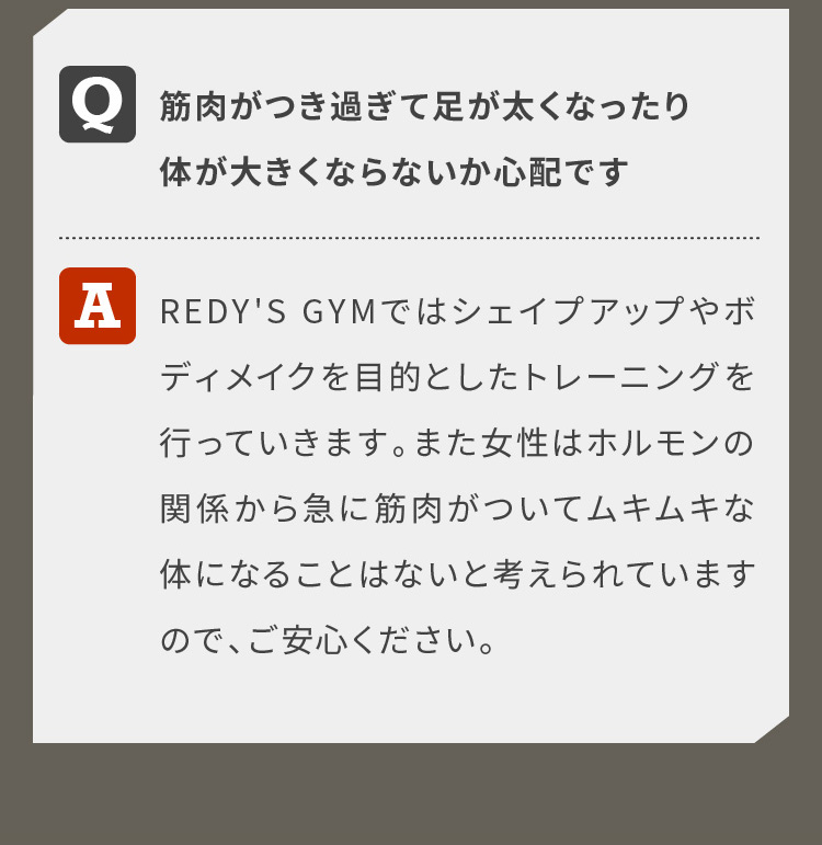 筋肉がつき過ぎて足が太くなったり体が大きくならないか心配ですREDY'S GYMではシェイプアップやボディメイクを目的としたトレーニングを行っていきます。また女性はホルモンの関係から急に筋肉がついてムキムキな体になることはないと考えられていますので、ご安心ください。