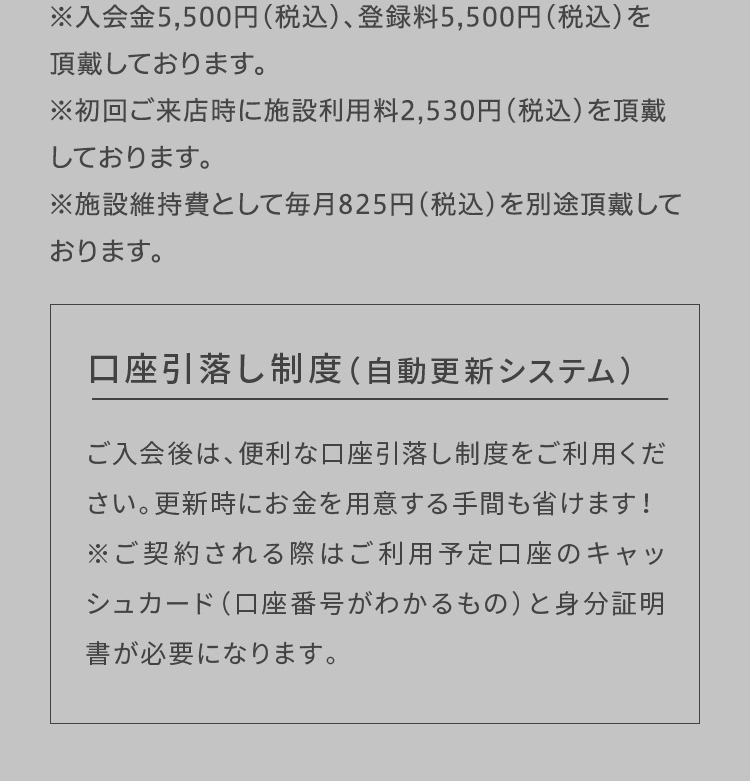 ※入会金5,500円(税込)、登録料5,500円(税込)、施設利用料2,530円(税込)を頂戴しております 口座引落し制度（自動更新システム）ご入会後は、便利な口座引落し制度をご利用ください。更新時にお金を用意する手間も省けます！※ご契約される際はご利用予定口座のキャッシュカード（口座番号がわかるもの）と身分証明書が必要になります。